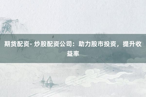 期货配资- 炒股配资公司：助力股市投资，提升收益率