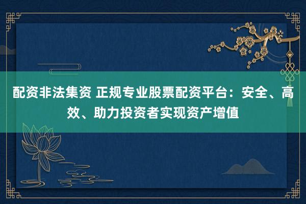 配资非法集资 正规专业股票配资平台：安全、高效、助力投资者实现资产增值
