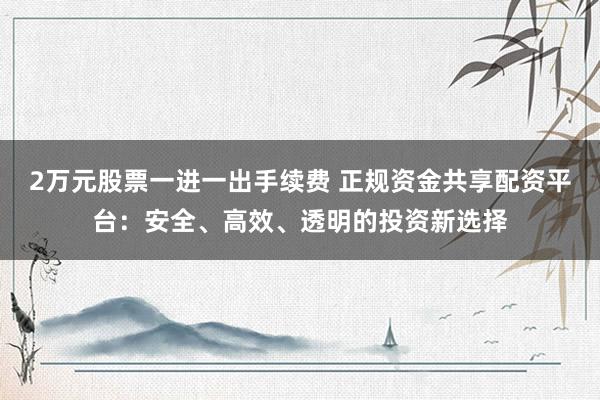 2万元股票一进一出手续费 正规资金共享配资平台：安全、高效、透明的投资新选择