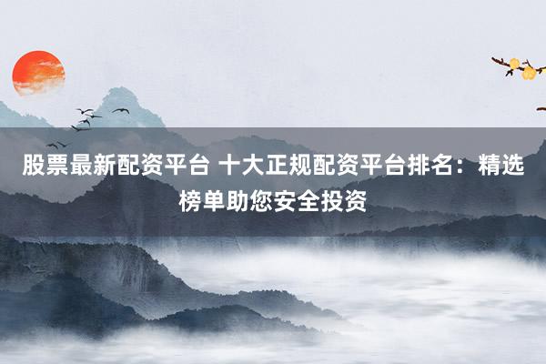 股票最新配资平台 十大正规配资平台排名：精选榜单助您安全投资