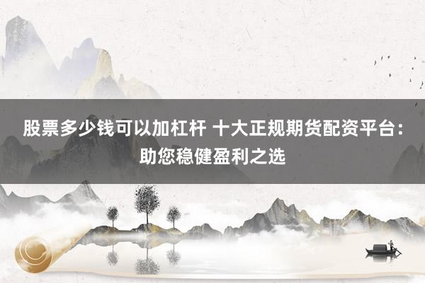 股票多少钱可以加杠杆 十大正规期货配资平台：助您稳健盈利之选