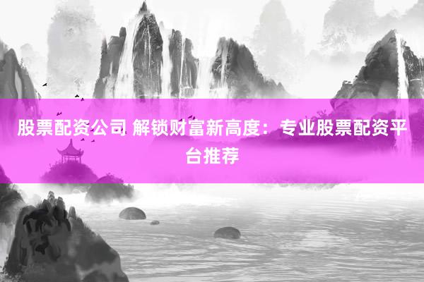 股票配资公司 解锁财富新高度：专业股票配资平台推荐