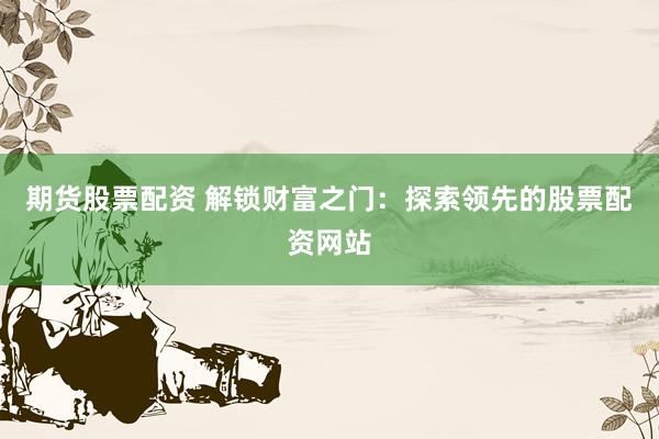 期货股票配资 解锁财富之门：探索领先的股票配资网站