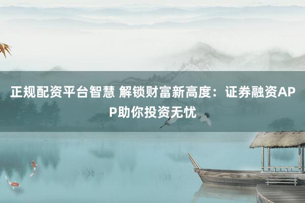 正规配资平台智慧 解锁财富新高度：证券融资APP助你投资无忧