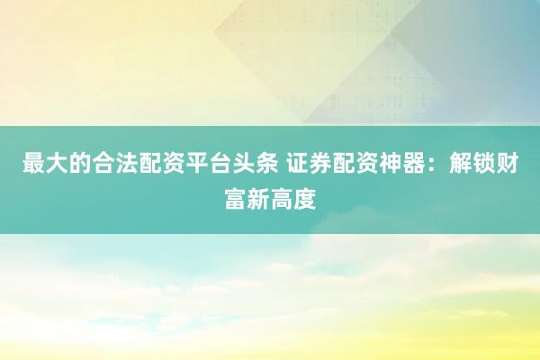 最大的合法配资平台头条 证券配资神器：解锁财富新高度