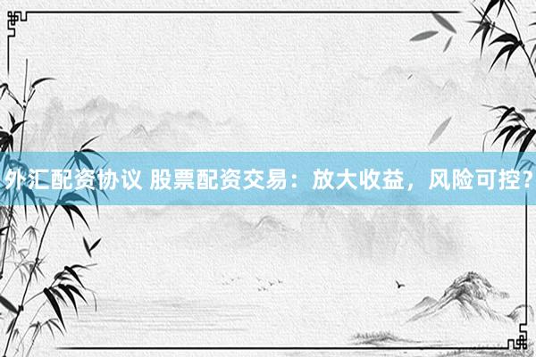 外汇配资协议 股票配资交易：放大收益，风险可控？