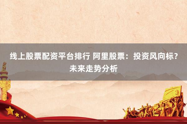 线上股票配资平台排行 阿里股票：投资风向标？未来走势分析