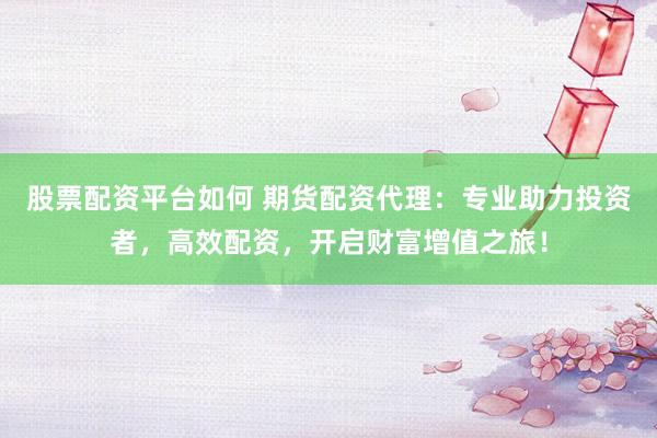 股票配资平台如何 期货配资代理：专业助力投资者，高效配资，开启财富增值之旅！