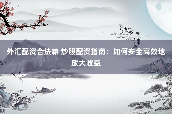 外汇配资合法嘛 炒股配资指南：如何安全高效地放大收益