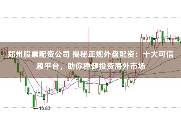 郑州股票配资公司 揭秘正规外盘配资：十大可信赖平台，助你稳健投资海外市场