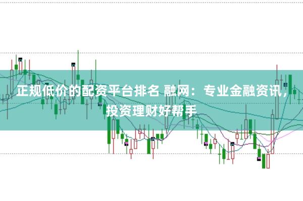正规低价的配资平台排名 融网：专业金融资讯，投资理财好帮手