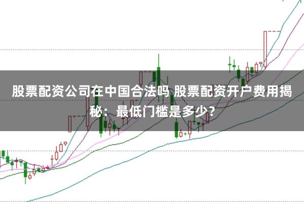 股票配资公司在中国合法吗 股票配资开户费用揭秘：最低门槛是多少？