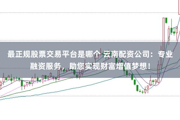 最正规股票交易平台是哪个 云南配资公司：专业融资服务，助您实现财富增值梦想！