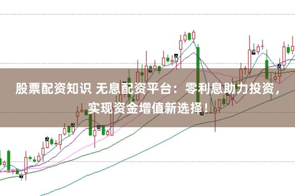 股票配资知识 无息配资平台：零利息助力投资，实现资金增值新选择！