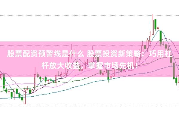 股票配资预警线是什么 股票投资新策略：巧用杠杆放大收益，掌握市场先机！
