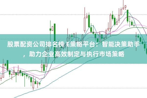 股票配资公司排名榜 E策略平台：智能决策助手，助力企业高效制定与执行市场策略