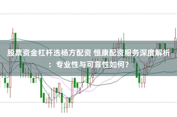 股票资金杠杆选杨方配资 恒康配资服务深度解析：专业性与可靠性如何？