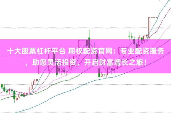 十大股票杠杆平台 期权配资官网：专业配资服务，助您灵活投资，开启财富增长之旅！