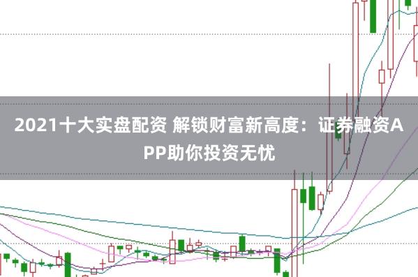 2021十大实盘配资 解锁财富新高度：证券融资APP助你投资无忧