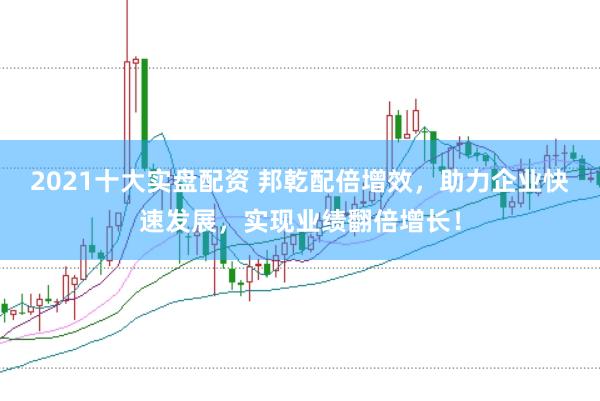 2021十大实盘配资 邦乾配倍增效，助力企业快速发展，实现业绩翻倍增长！