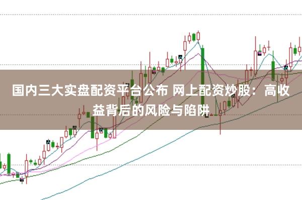 国内三大实盘配资平台公布 网上配资炒股：高收益背后的风险与陷阱
