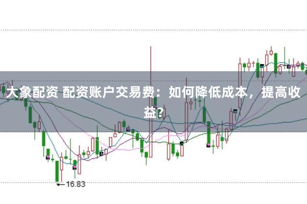大象配资 配资账户交易费：如何降低成本，提高收益？