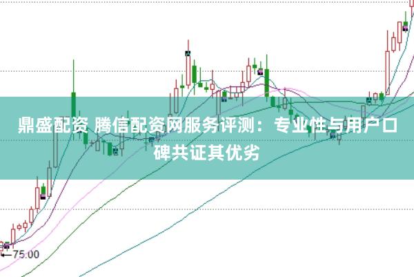 鼎盛配资 腾信配资网服务评测：专业性与用户口碑共证其优劣