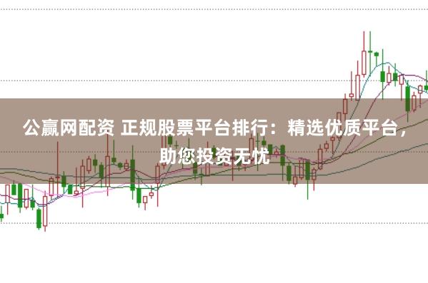 公赢网配资 正规股票平台排行：精选优质平台，助您投资无忧