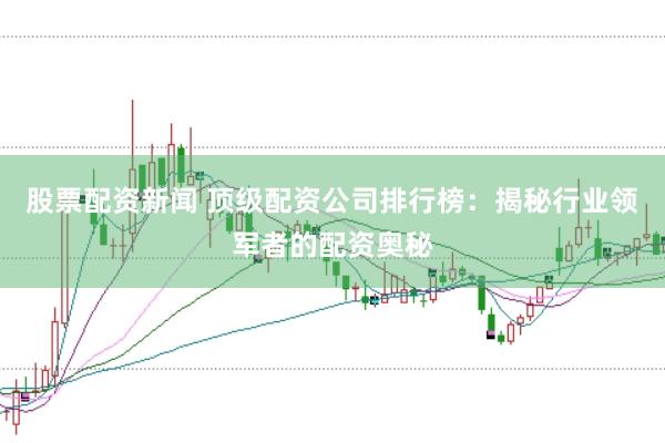 股票配资新闻 顶级配资公司排行榜：揭秘行业领军者的配资奥秘