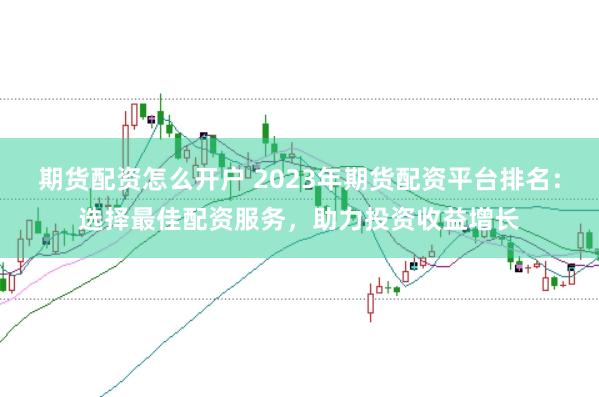 期货配资怎么开户 2023年期货配资平台排名：选择最佳配资服务，助力投资收益增长