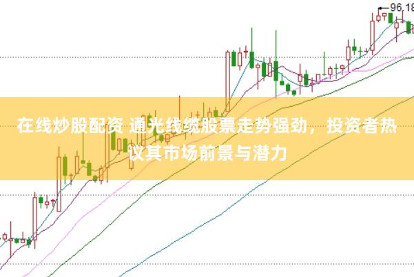在线炒股配资 通光线缆股票走势强劲，投资者热议其市场前景与潜力