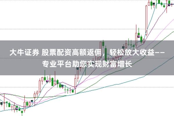 大牛证券 股票配资高额返佣，轻松放大收益——专业平台助您实现财富增长