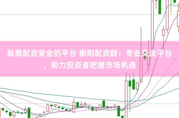 股票配资安全的平台 衡阳配资群：专业交流平台，助力投资者把握市场机遇