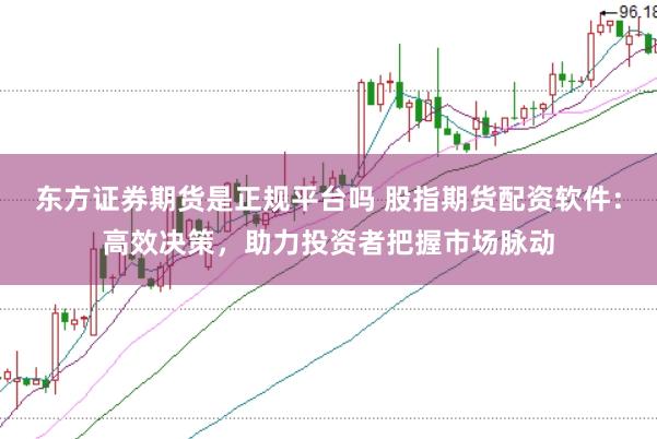 东方证券期货是正规平台吗 股指期货配资软件：高效决策，助力投资者把握市场脉动