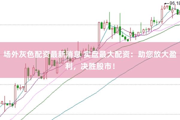 场外灰色配资最新消息 实盘最大配资：助您放大盈利，决胜股市！