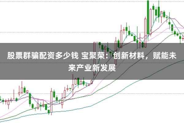 股票群骗配资多少钱 宝聚荣：创新材料，赋能未来产业新发展