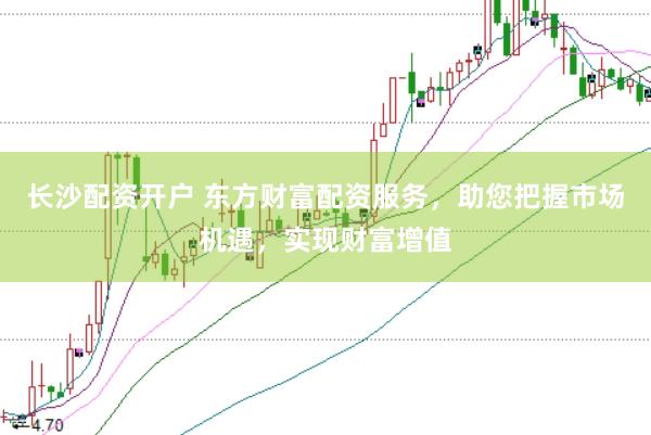 长沙配资开户 东方财富配资服务，助您把握市场机遇，实现财富增值