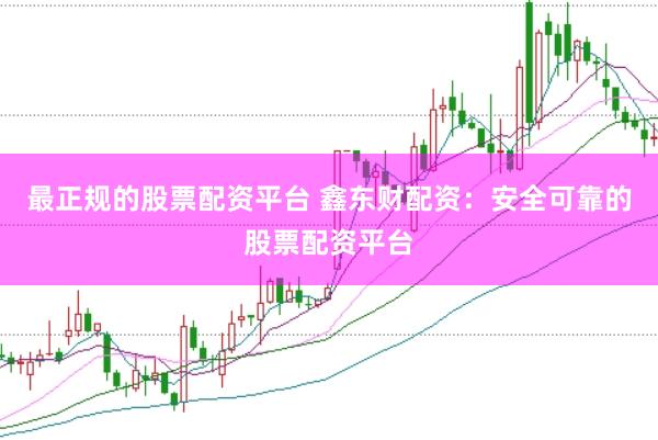 最正规的股票配资平台 鑫东财配资：安全可靠的股票配资平台