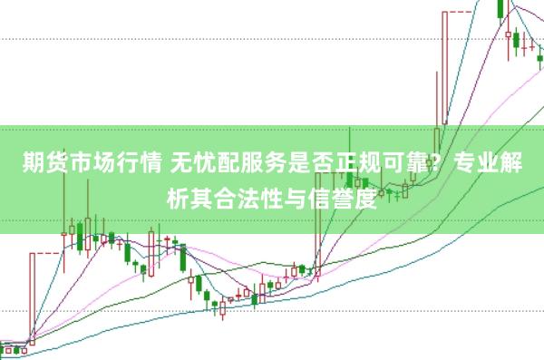 期货市场行情 无忧配服务是否正规可靠？专业解析其合法性与信誉度
