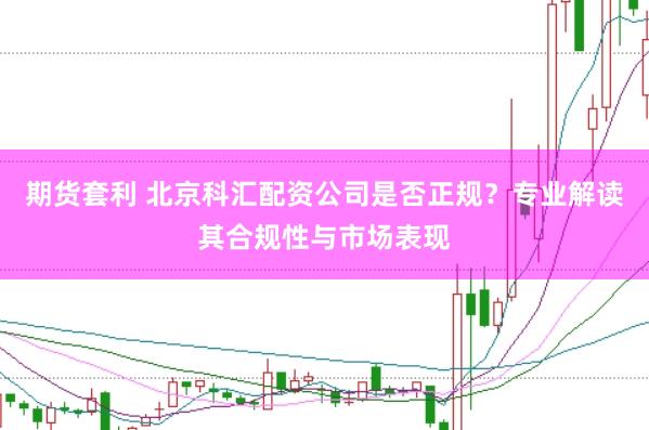 期货套利 北京科汇配资公司是否正规？专业解读其合规性与市场表现