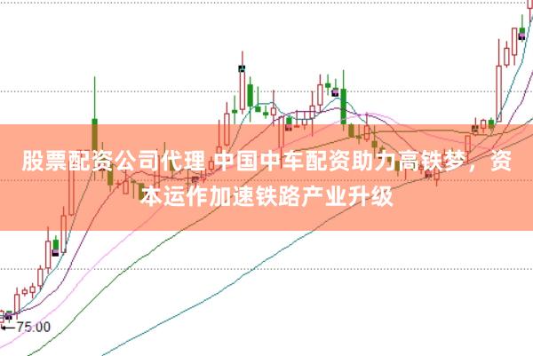 股票配资公司代理 中国中车配资助力高铁梦，资本运作加速铁路产业升级