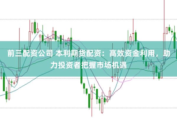 前三配资公司 本利期货配资：高效资金利用，助力投资者把握市场机遇