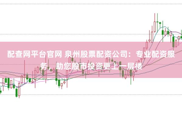 配查网平台官网 泉州股票配资公司：专业配资服务，助您股市投资更上一层楼