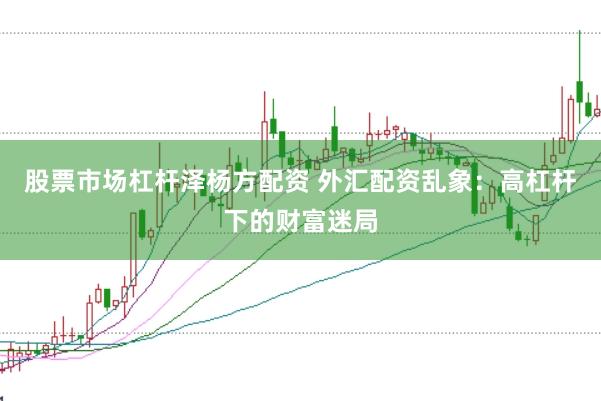 股票市场杠杆泽杨方配资 外汇配资乱象：高杠杆下的财富迷局