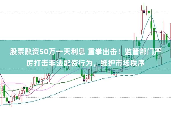 股票融资50万一天利息 重拳出击！监管部门严厉打击非法配资行为，维护市场秩序