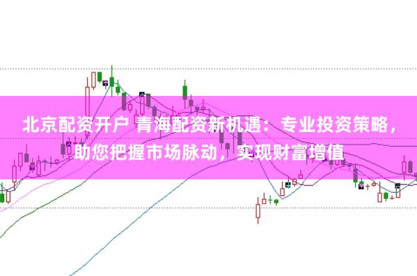 北京配资开户 青海配资新机遇：专业投资策略，助您把握市场脉动，实现财富增值