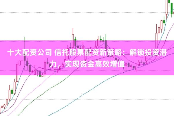十大配资公司 信托股票配资新策略:解锁投资潜力,实现资金高效增值