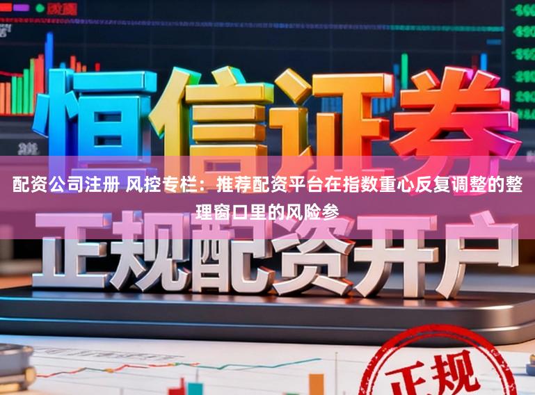 配资公司注册 风控专栏：推荐配资平台在指数重心反复调整的整理窗口里的风险参