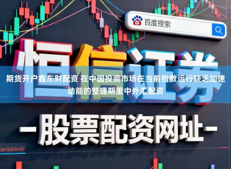 期货开户鑫东财配资 在中国投资市场在当前指数运行缺乏加速动能的整理期里中外汇配资