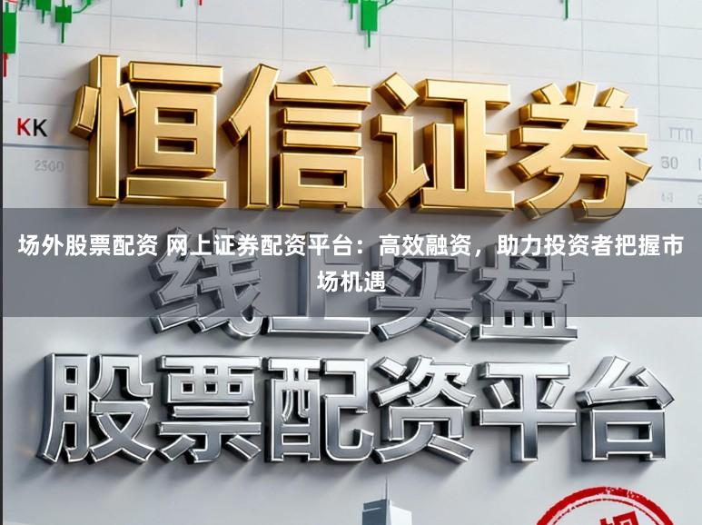 场外股票配资 网上证券配资平台：高效融资，助力投资者把握市场机遇